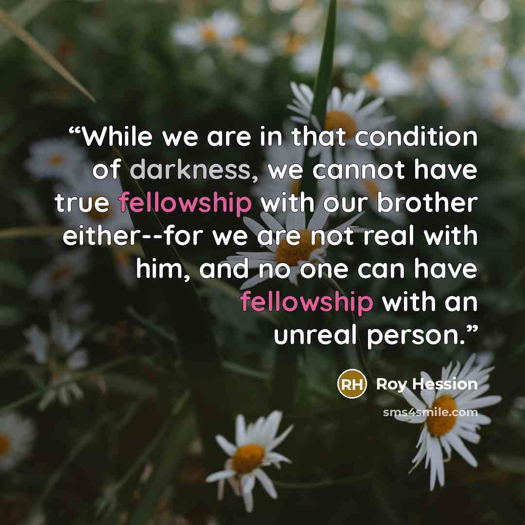 “While we are in that condition of darkness, we cannot have true fellowship with our brother either--for we are not real with him, and no one can have fellowship with an unreal person.” quote by Roy Hession