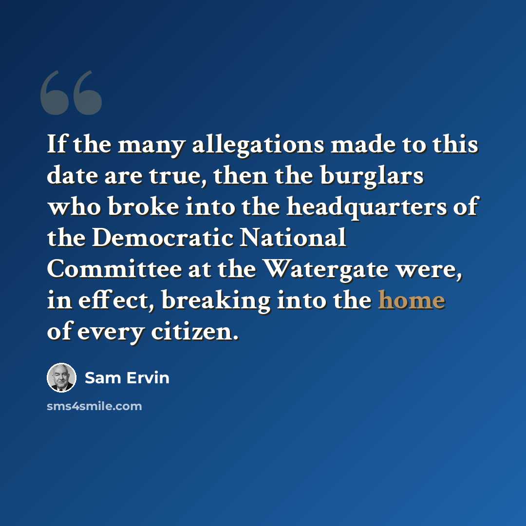 “If the many allegations made to this date are true, then the burglars who broke into the headquarters of the Democratic National Committee at the Watergate were, in effect, breaking into the home of every citizen.” quote by Sam Ervin