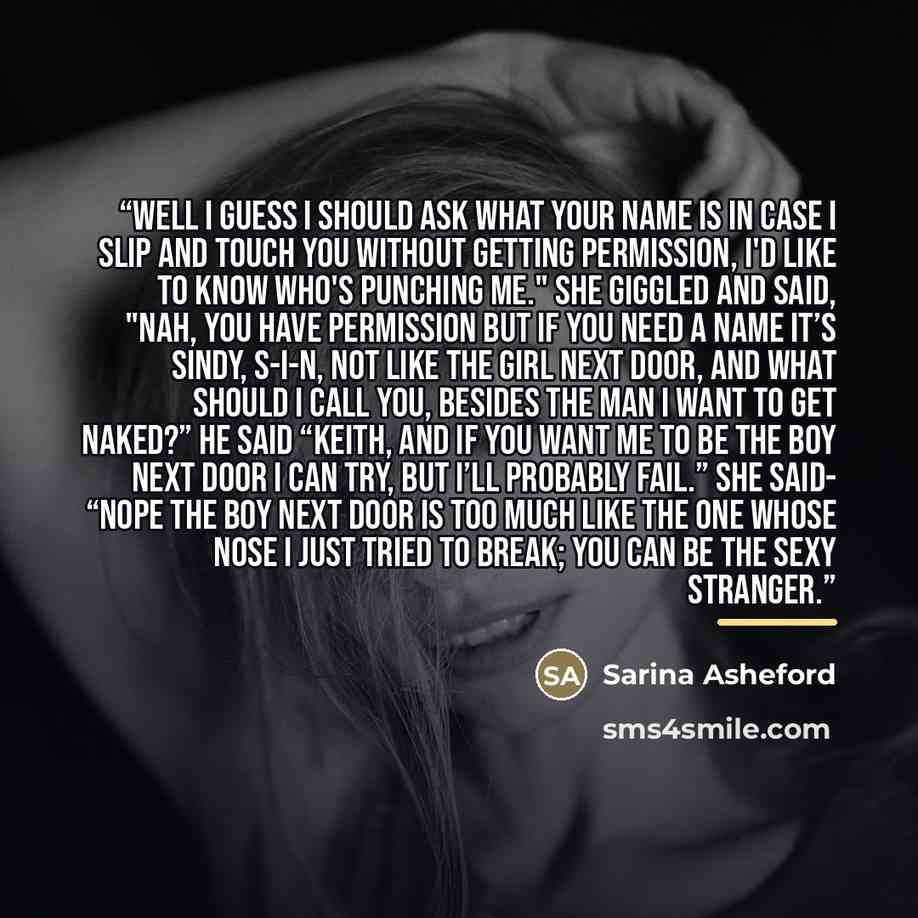 “Well I guess I should ask what your name is in case I slip and touch you without getting permission, I'd like to know who's punching me." She giggled and said, "Nah, you have permission but if you need a name it’s Sindy, S-I-N, not like the girl next door, and what should I call you, besides the…” quote by Sarina Asheford
