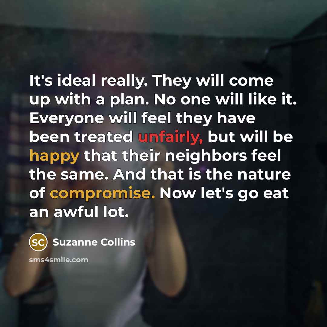 “It's ideal really. They will come up with a plan. No one will like it. Everyone will feel they have been treated unfairly, but will be happy that their neighbors feel the same. And that is the nature of compromise. Now let's go eat an awful lot.” quote by Suzanne Collins