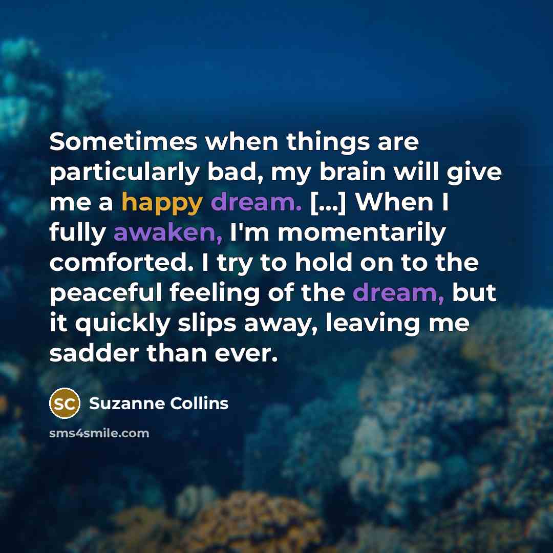 “Sometimes when things are particularly bad, my brain will give me a happy dream. [...] When I fully awaken, I'm momentarily comforted. I try to hold on to the peaceful feeling of the dream, but it quickly slips away, leaving me sadder than ever.” quote by Suzanne Collins