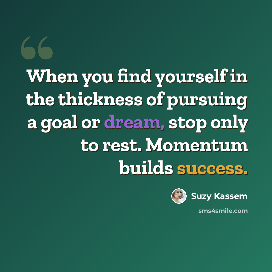 “When you find yourself in the thickness of pursuing a goal or dream, stop only to rest. Momentum builds success.” quote by Suzy Kassem