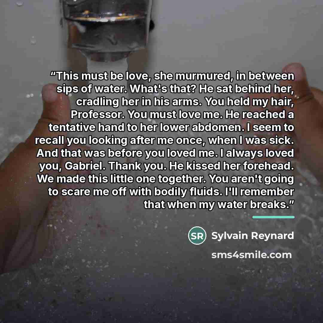 “This must be love, she murmured, in between sips of water. What's that? He sat behind her, cradling her in his arms. You held my hair, Professor. You must love me. He reached a tentative hand to her lower abdomen. I seem to recall you looking after me once, when I was sick. And that was before you…” quote by Sylvain Reynard