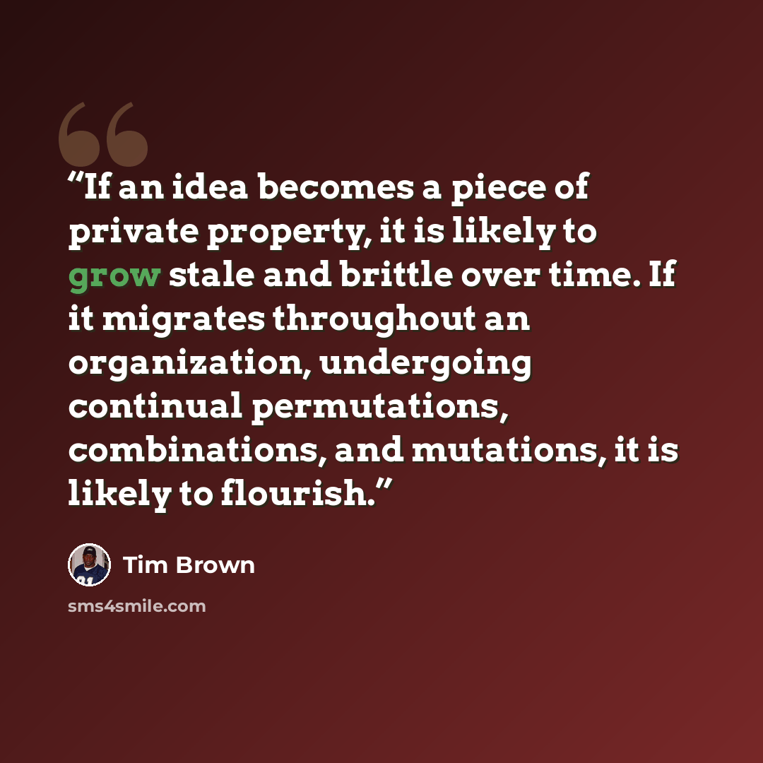 “If an idea becomes a piece of private property, it is likely to grow stale and brittle over time. If it migrates throughout an organization, undergoing continual permutations, combinations, and mutations, it is likely to flourish.” quote by Tim Brown