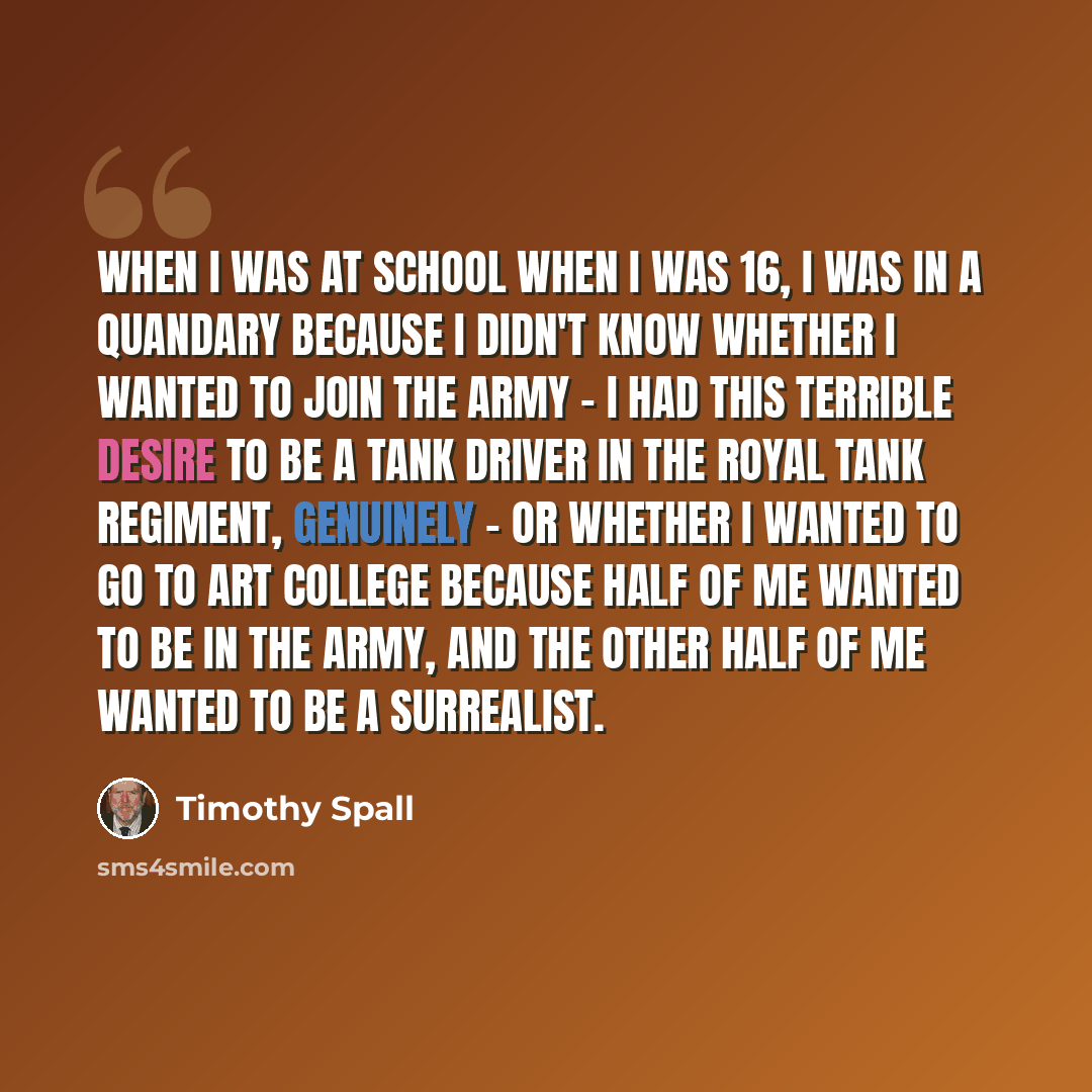 “When I was at school when I was 16, I was in a quandary because I didn't know whether I wanted to join the army - I had this terrible desire to be a tank driver in the Royal Tank Regiment, genuinely - or whether I wanted to go to art college because half of me wanted to be in the army, and the…” quote by Timothy Spall