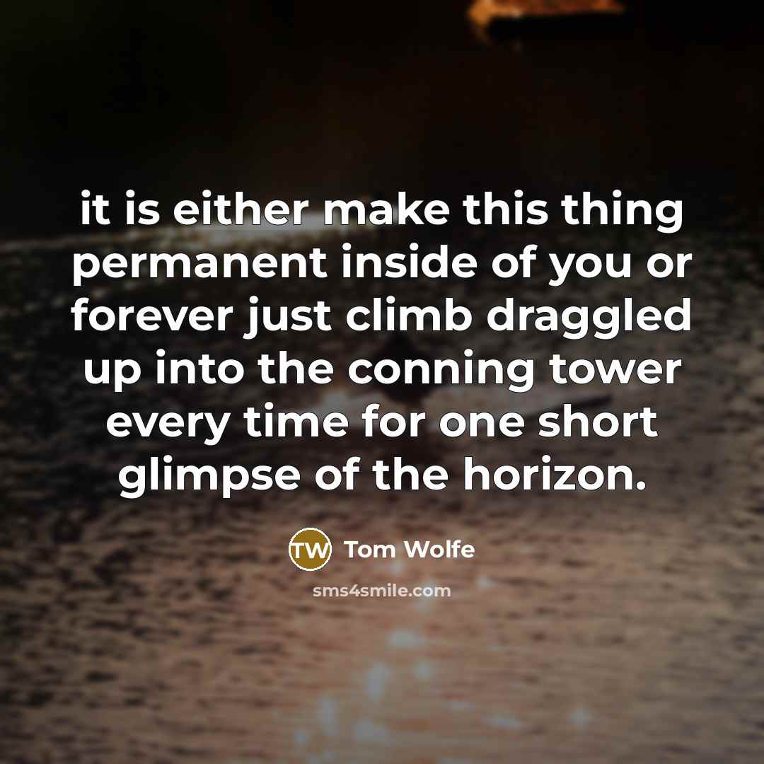 “it is either make this thing permanent inside of you or forever just climb draggled up into the conning tower every time for one short glimpse of the horizon.” quote by Tom Wolfe