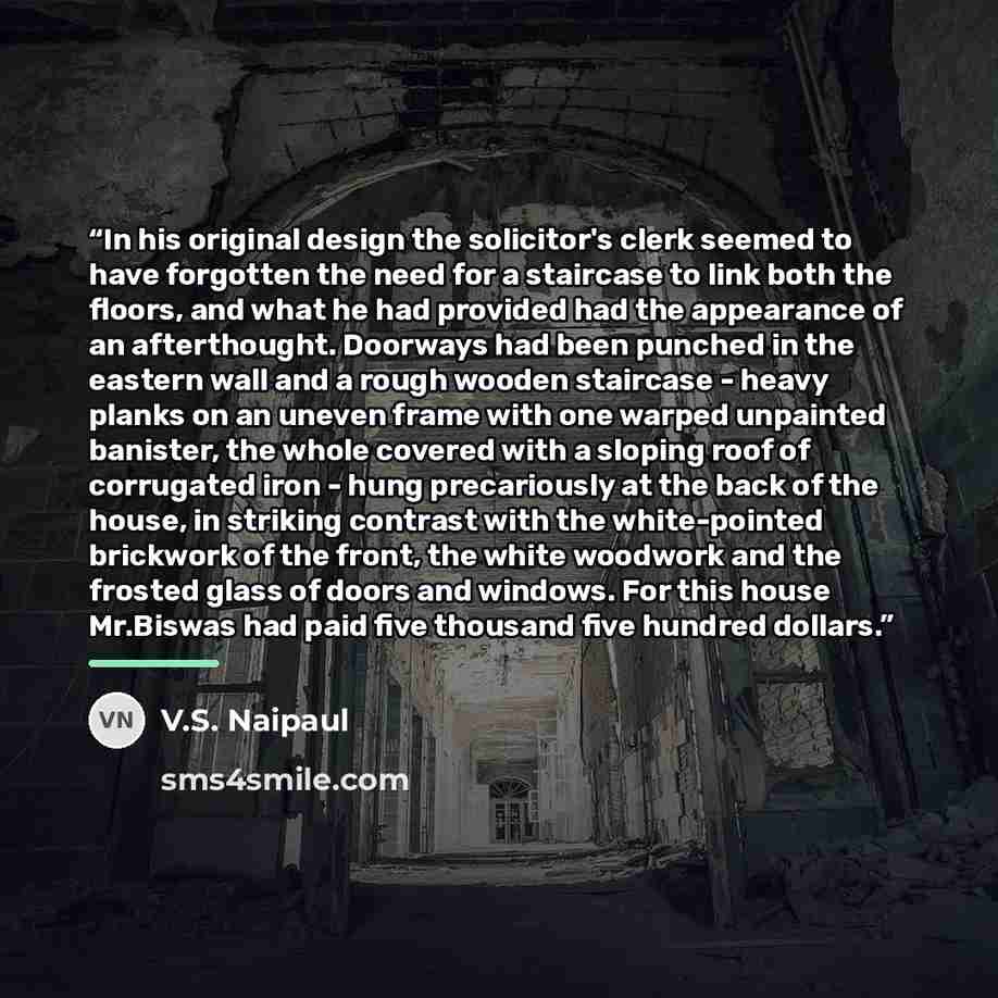 “In his original design the solicitor's clerk seemed to have forgotten the need for a staircase to link both the floors, and what he had provided had the appearance of an afterthought. Doorways had been punched in the eastern wall and a rough wooden staircase - heavy planks on an uneven frame with…” quote by V.S. Naipaul