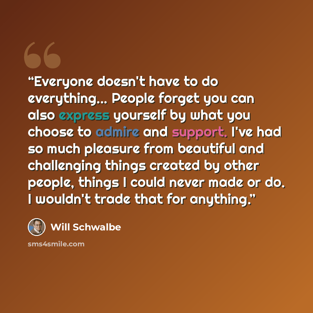 “Everyone doesn't have to do everything... People forget you can also express yourself by what you choose to admire and support. I've had so much pleasure from beautiful and challenging things created by other people, things I could never made or do. I wouldn't trade that for anything.” quote by Will Schwalbe