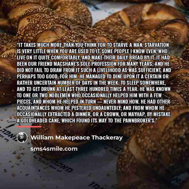“It takes much more than you think for to starve a man. Starvation is very little when you are used to it. Some people I know even, who live on it quite comfortably, and make their daily bread by it. It had been our friend Macshane’s sole profession for many years; and he did not fail to draw from…” quote by William Makepeace Thackeray