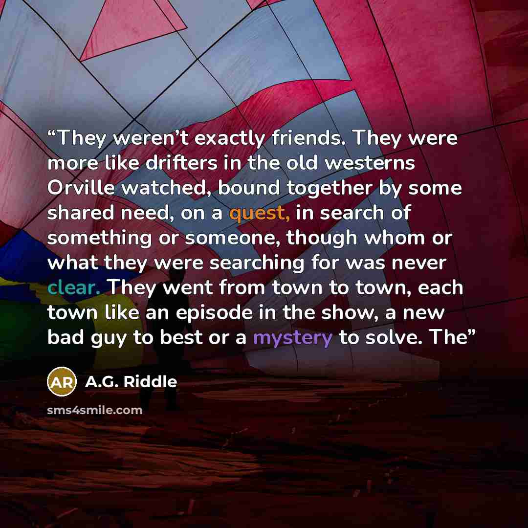 “They weren’t exactly friends. They were more like drifters in the old westerns Orville watched, bound together by some shared need, on a quest, in search of something or someone, though whom or what they were searching for was never clear. They went from town to town, each town like an episode in…” quote by A.G. Riddle