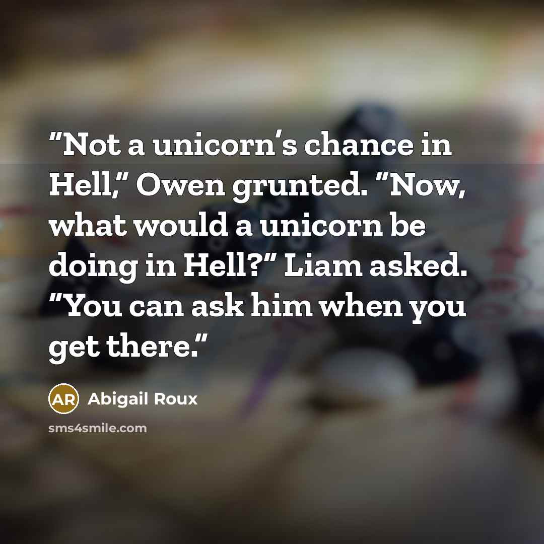 “Not a unicorn’s chance in Hell,” Owen grunted. “Now, what would a unicorn be doing in Hell?” Liam asked. “You can ask him when you get there.” quote by Abigail Roux