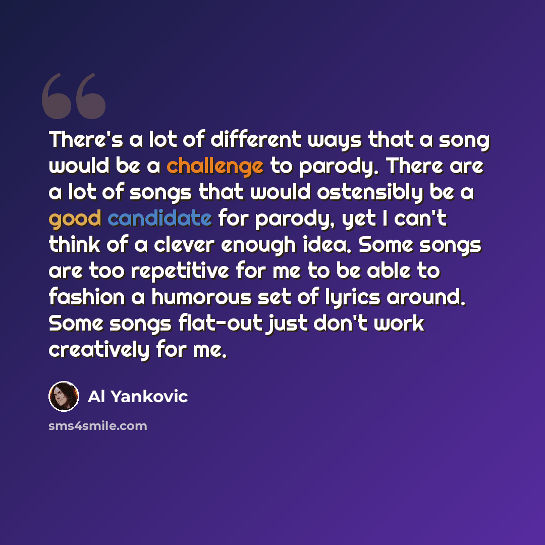 “There's a lot of different ways that a song would be a challenge to parody. There are a lot of songs that would ostensibly be a good candidate for parody, yet I can't think of a clever enough idea. Some songs are too repetitive for me to be able to fashion a humorous set of lyrics around. Some…” quote by Al Yankovic