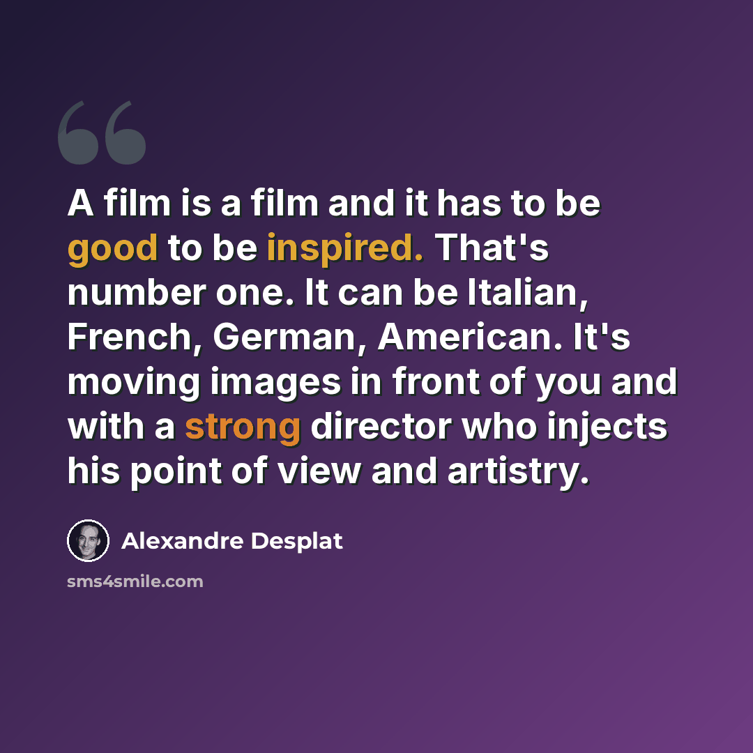 “A film is a film and it has to be good to be inspired. That's number one. It can be Italian, French, German, American. It's moving images in front of you and with a strong director who injects his point of view and artistry.” quote by Alexandre Desplat