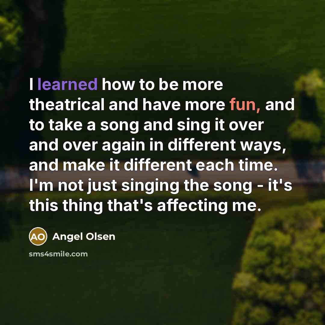 “I learned how to be more theatrical and have more fun, and to take a song and sing it over and over again in different ways, and make it different each time. I'm not just singing the song - it's this thing that's affecting me.” quote by Angel Olsen