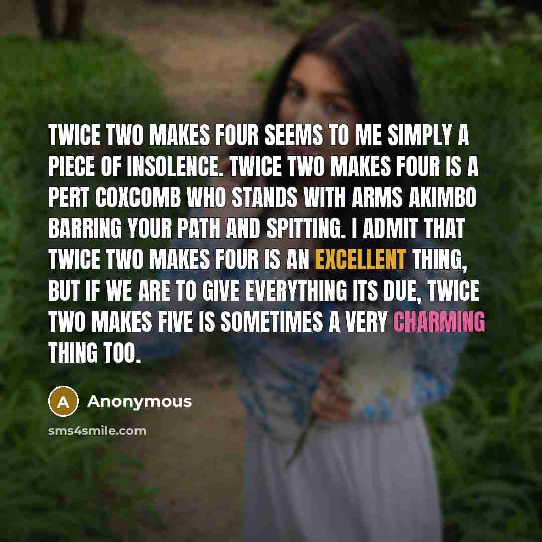 “Twice two makes four seems to me simply a piece of insolence. Twice two makes four is a pert coxcomb who stands with arms akimbo barring your path and spitting. I admit that twice two makes four is an excellent thing, but if we are to give everything its due, twice two makes five is sometimes a…” quote by Anonymous