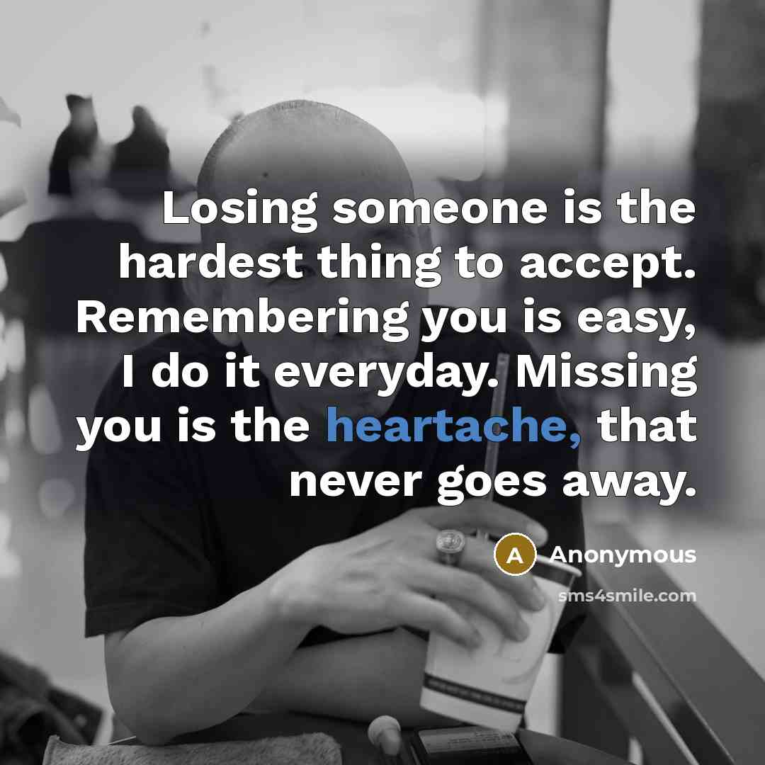 “Losing someone is the hardest thing to accept. Remembering you is easy, I do it everyday. Missing you is the heartache, that never goes away.” quote by Anonymous