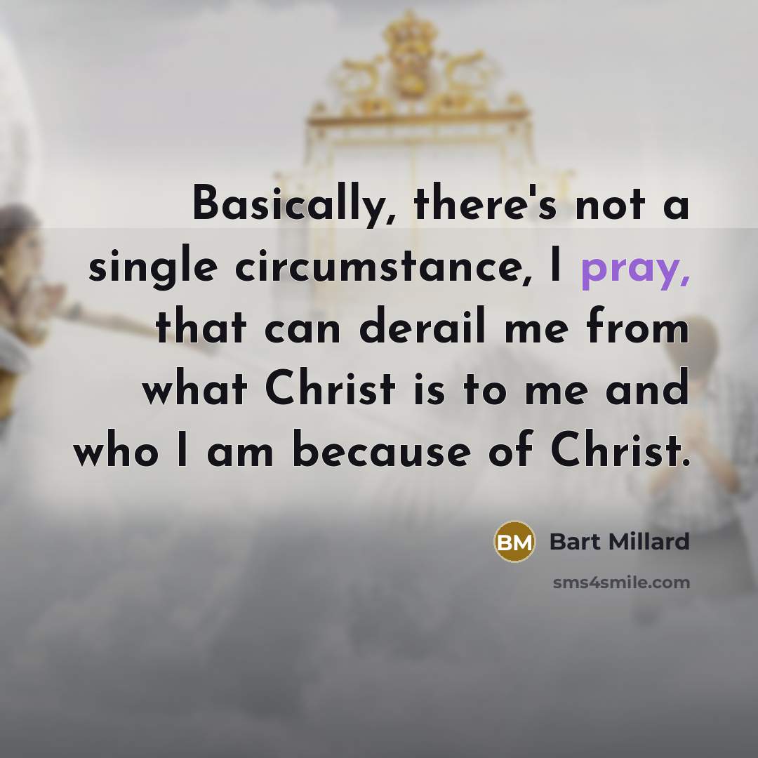 “Basically, there's not a single circumstance, I pray, that can derail me from what Christ is to me and who I am because of Christ.” quote by Bart Millard