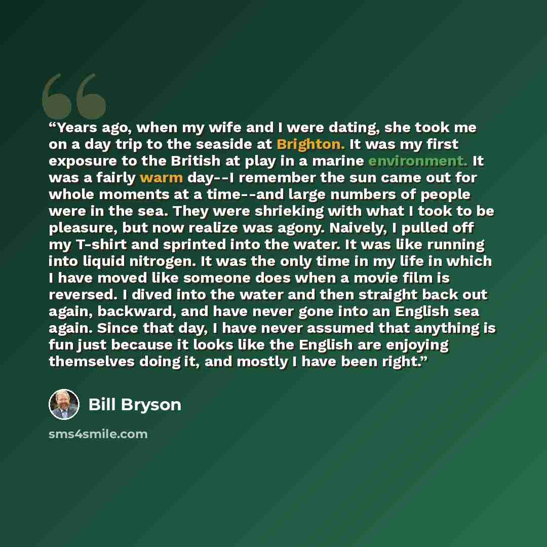 “Years ago, when my wife and I were dating, she took me on a day trip to the seaside at Brighton. It was my first exposure to the British at play in a marine environment. It was a fairly warm day--I remember the sun came out for whole moments at a time--and large numbers of people were in the sea…” quote by Bill Bryson