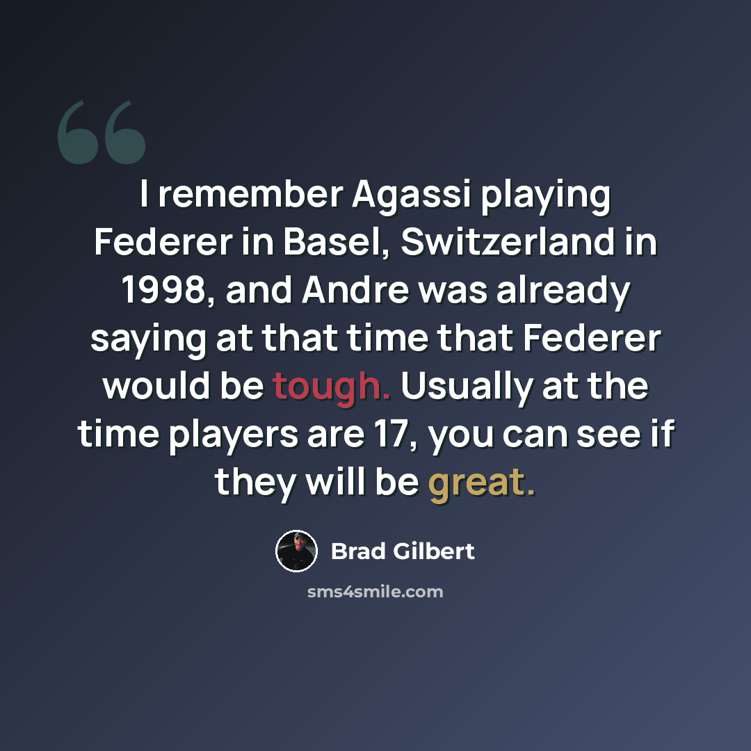 “I remember Agassi playing Federer in Basel, Switzerland in 1998, and Andre was already saying at that time that Federer would be tough. Usually at the time players are 17, you can see if they will be great.” quote by Brad Gilbert