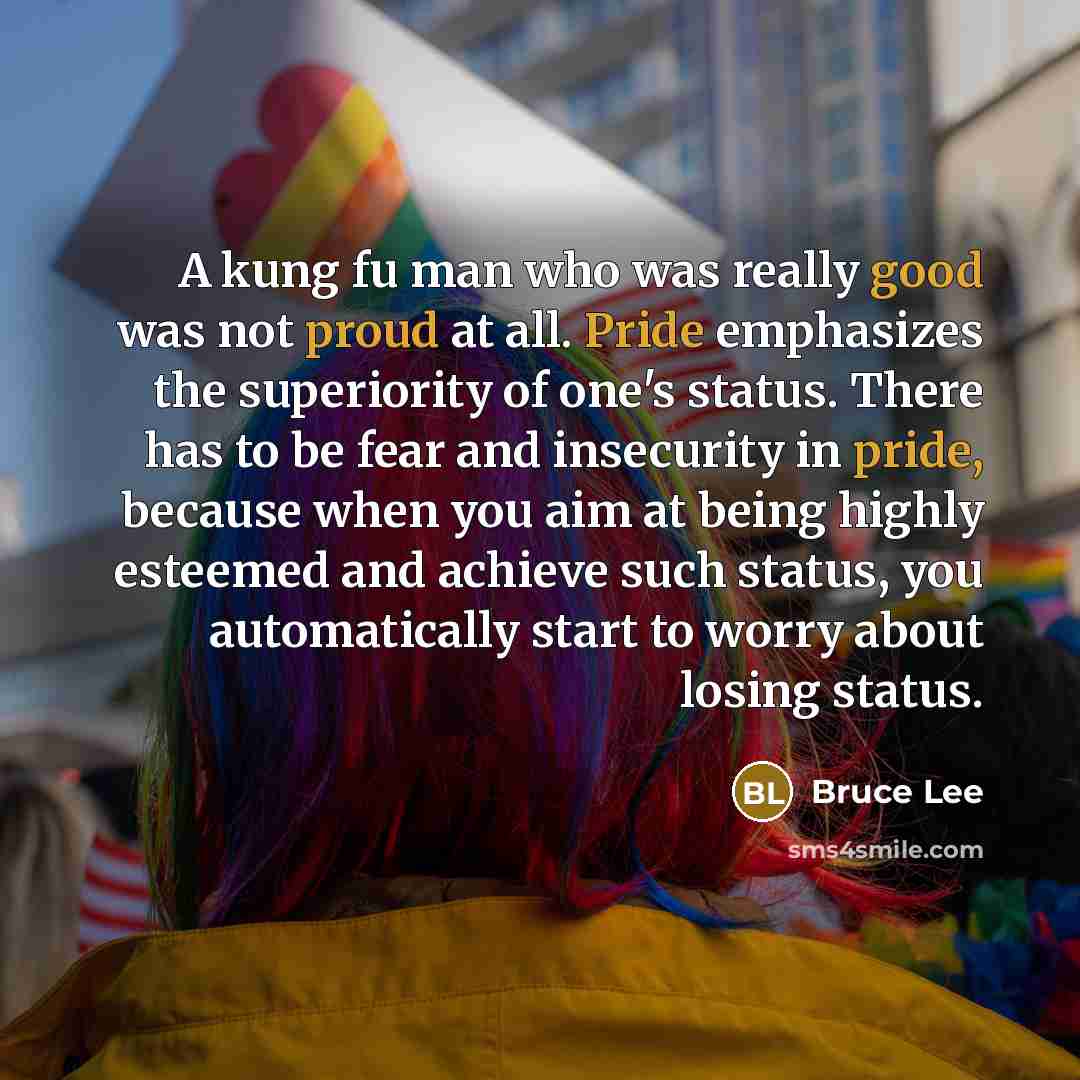 “A kung fu man who was really good was not proud at all. Pride emphasizes the superiority of one's status. There has to be fear and insecurity in pride, because when you aim at being highly esteemed and achieve such status, you automatically start to worry about losing status.” quote by Bruce Lee