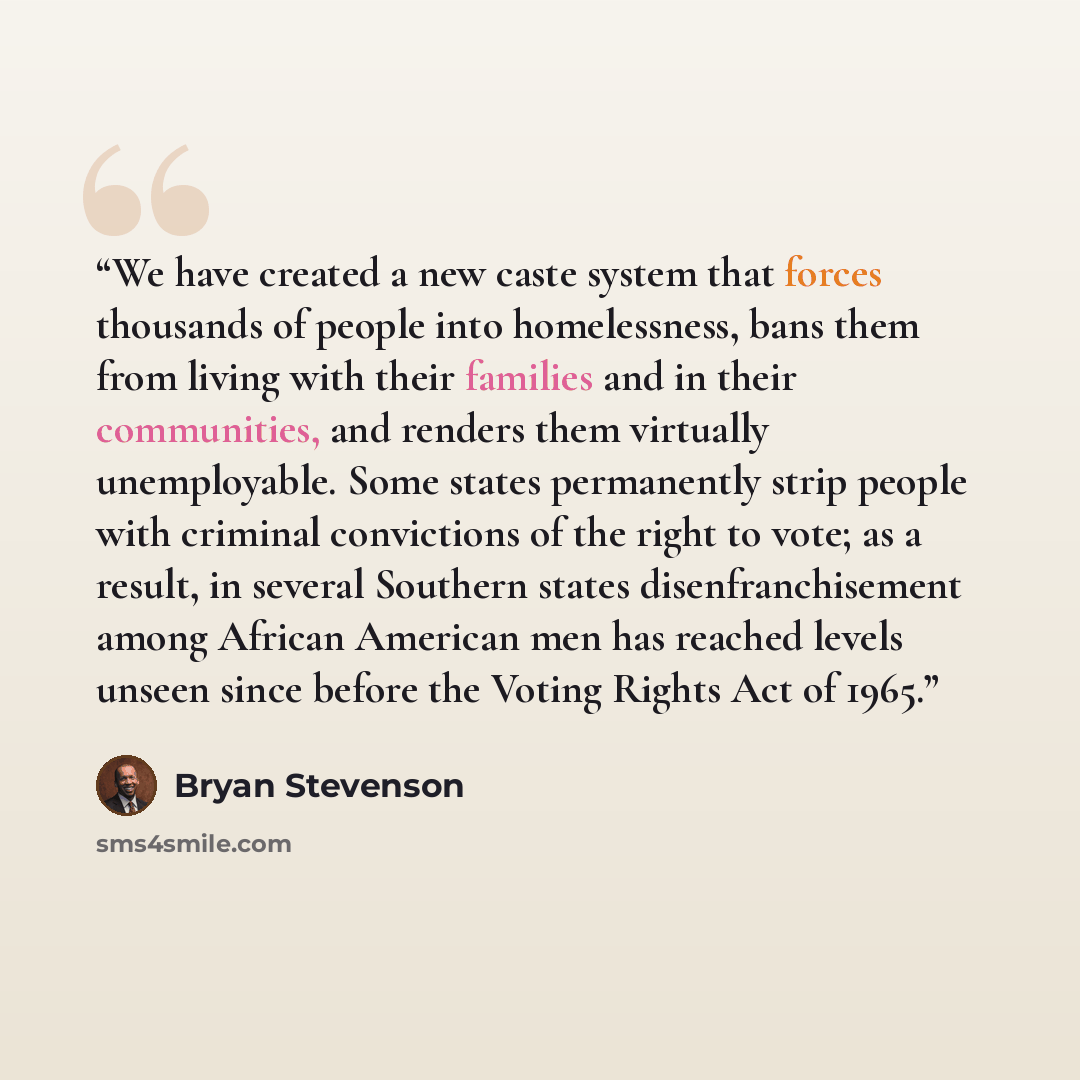 “We have created a new caste system that forces thousands of people into homelessness, bans them from living with their families and in their communities, and renders them virtually unemployable. Some states permanently strip people with criminal convictions of the right to vote; as a result, in…” quote by Bryan Stevenson