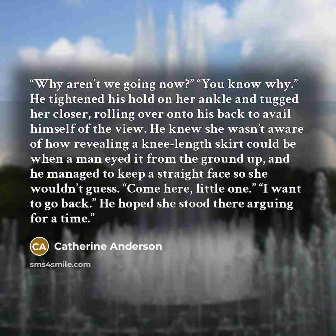 “Why aren’t we going now?” “You know why.” He tightened his hold on her ankle and tugged her closer, rolling over onto his back to avail himself of the view. He knew she wasn’t aware of how revealing a knee-length skirt could be when a man eyed it from the ground up, and he managed to keep a…” quote by Catherine Anderson
