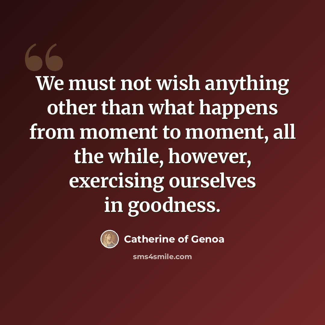 “We must not wish anything other than what happens from moment to moment, all the while, however, exercising ourselves in goodness.” quote by Catherine of Genoa