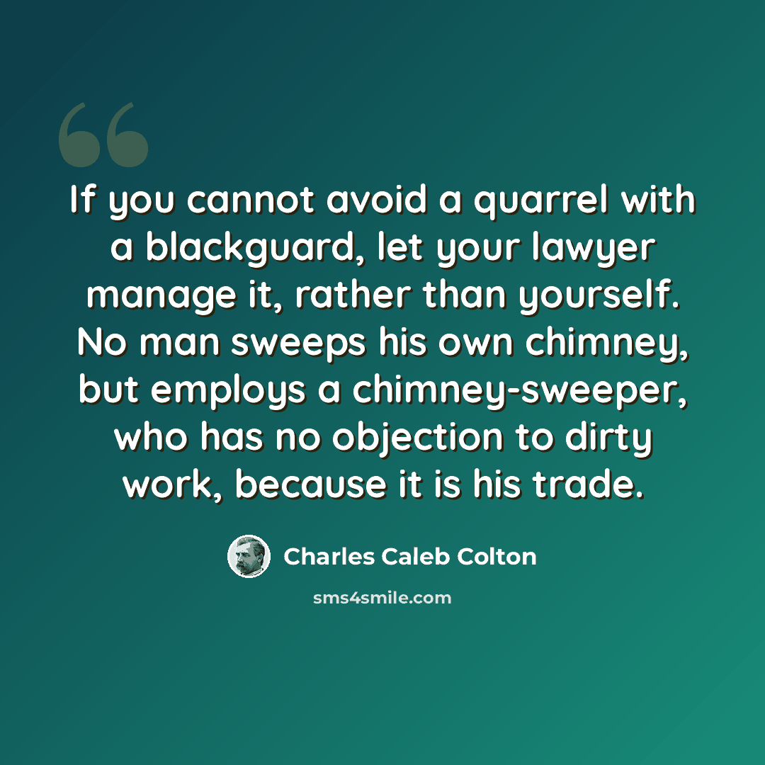 “If you cannot avoid a quarrel with a blackguard, let your lawyer manage it, rather than yourself. No man sweeps his own chimney, but employs a chimney-sweeper, who has no objection to dirty work, because it is his trade.” quote by Charles Caleb Colton