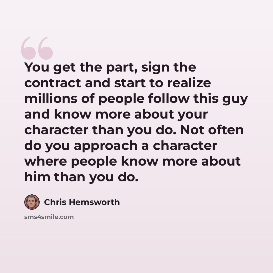 “You get the part, sign the contract and start to realize millions of people follow this guy and know more about your character than you do. Not often do you approach a character where people know more about him than you do.” quote by Chris Hemsworth