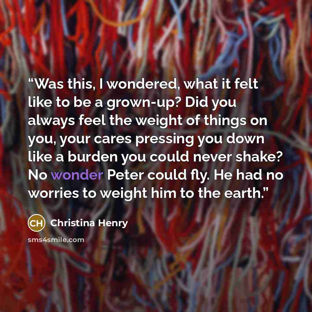“Was this, I wondered, what it felt like to be a grown-up? Did you always feel the weight of things on you, your cares pressing you down like a burden you could never shake? No wonder Peter could fly. He had no worries to weight him to the earth.” quote by Christina Henry
