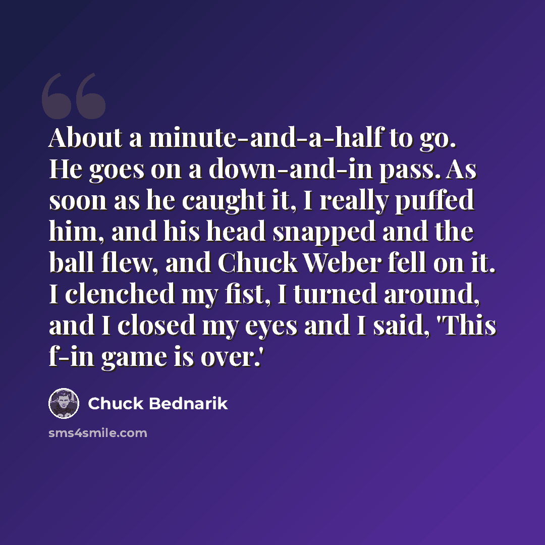 “About a minute-and-a-half to go. He goes on a down-and-in pass. As soon as he caught it, I really puffed him, and his head snapped and the ball flew, and Chuck Weber fell on it. I clenched my fist, I turned around, and I closed my eyes and I said, 'This f-in game is over.'” quote by Chuck Bednarik