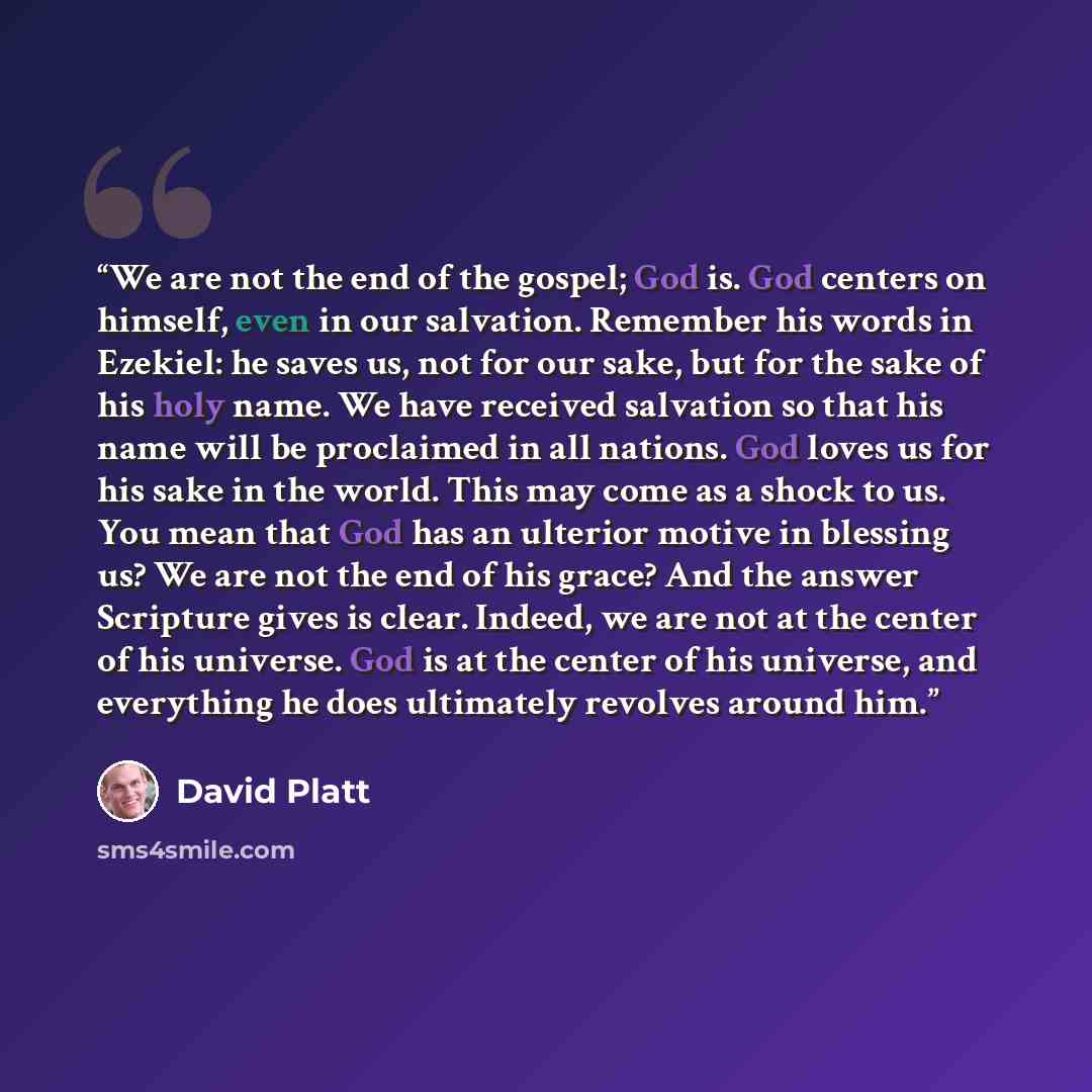 “We are not the end of the gospel; God is. God centers on himself, even in our salvation. Remember his words in Ezekiel: he saves us, not for our sake, but for the sake of his holy name. We have received salvation so that his name will be proclaimed in all nations. God loves us for his sake in the…” quote by David Platt