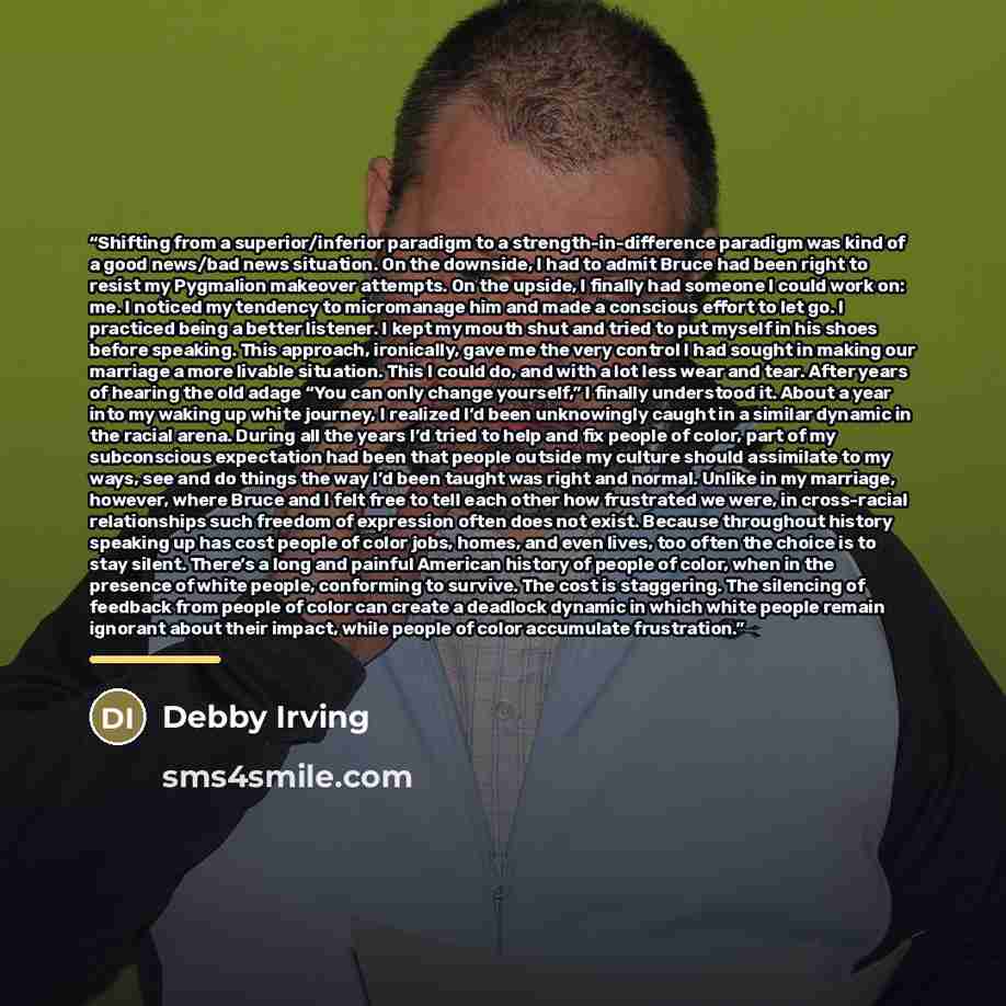 “Shifting from a superior/inferior paradigm to a strength-in-difference paradigm was kind of a good news/bad news situation. On the downside, I had to admit Bruce had been right to resist my Pygmalion makeover attempts. On the upside, I finally had someone I could work on: me. I noticed my tendency…” quote by Debby Irving