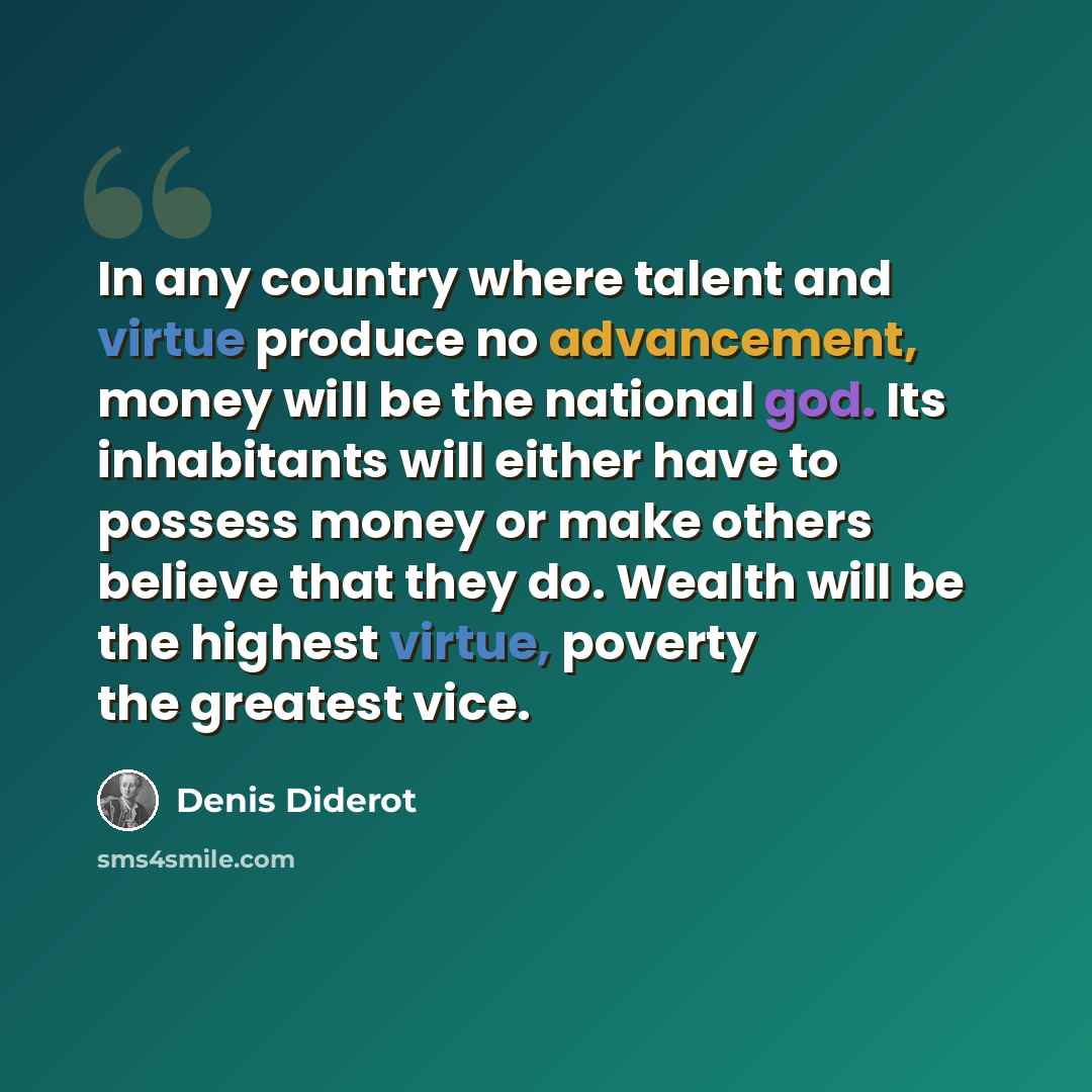 “In any country where talent and virtue produce no advancement, money will be the national god. Its inhabitants will either have to possess money or make others believe that they do. Wealth will be the highest virtue, poverty the greatest vice.” quote by Denis Diderot