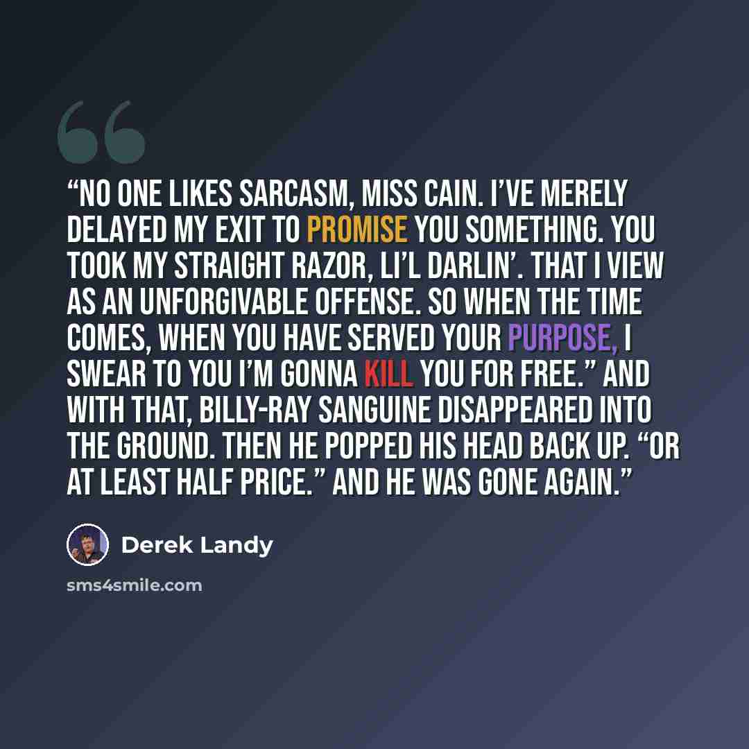 “No one likes sarcasm, Miss Cain. I’ve merely delayed my exit to promise you something. You took my straight razor, li’l darlin’. That I view as an unforgivable offense. So when the time comes, when you have served your purpose, I swear to you I’m gonna kill you for free.” And with that, Billy-Ray…” quote by Derek Landy