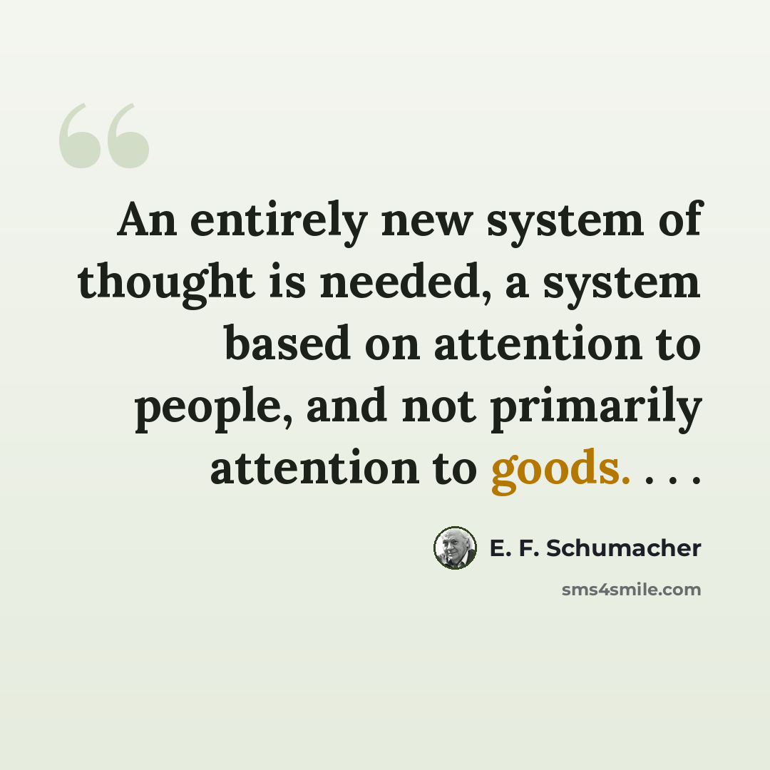“An entirely new system of thought is needed, a system based on attention to people, and not primarily attention to goods. . . .” quote by E. F. Schumacher