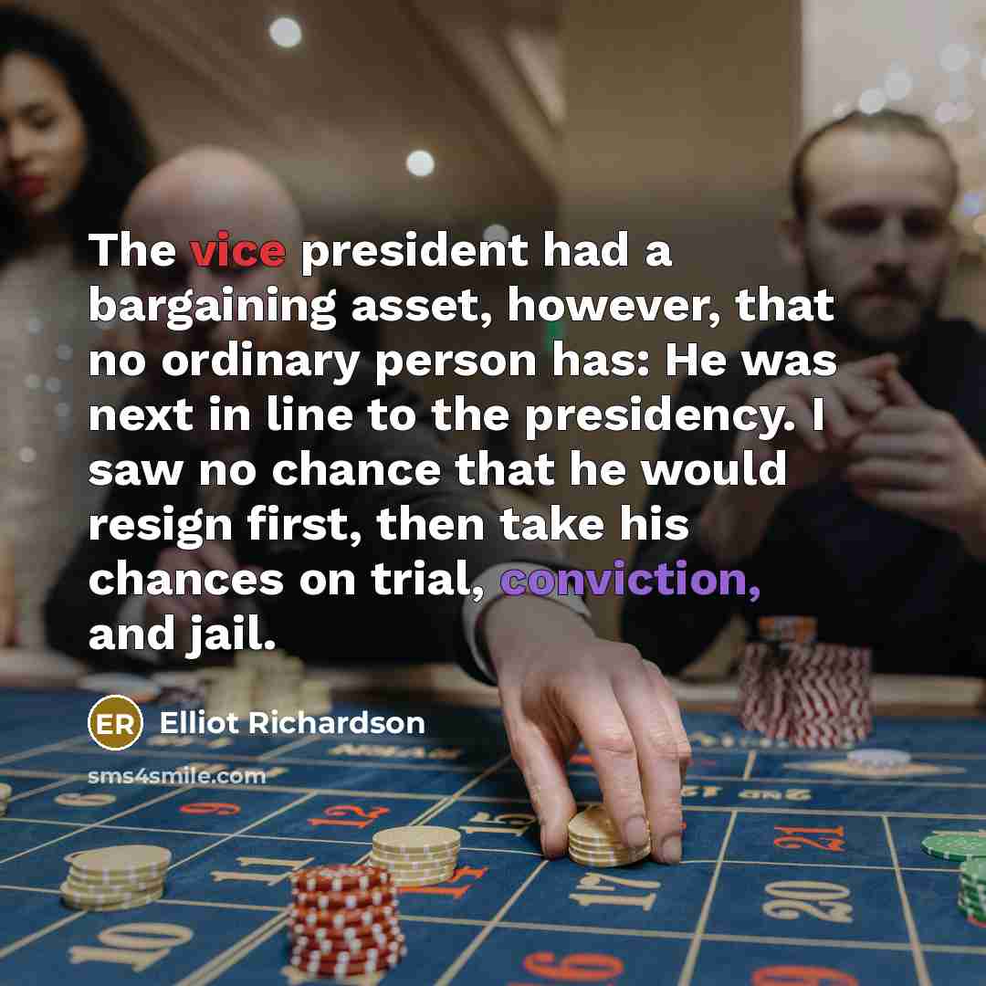 “The vice president had a bargaining asset, however, that no ordinary person has: He was next in line to the presidency. I saw no chance that he would resign first, then take his chances on trial, conviction, and jail.” quote by Elliot Richardson