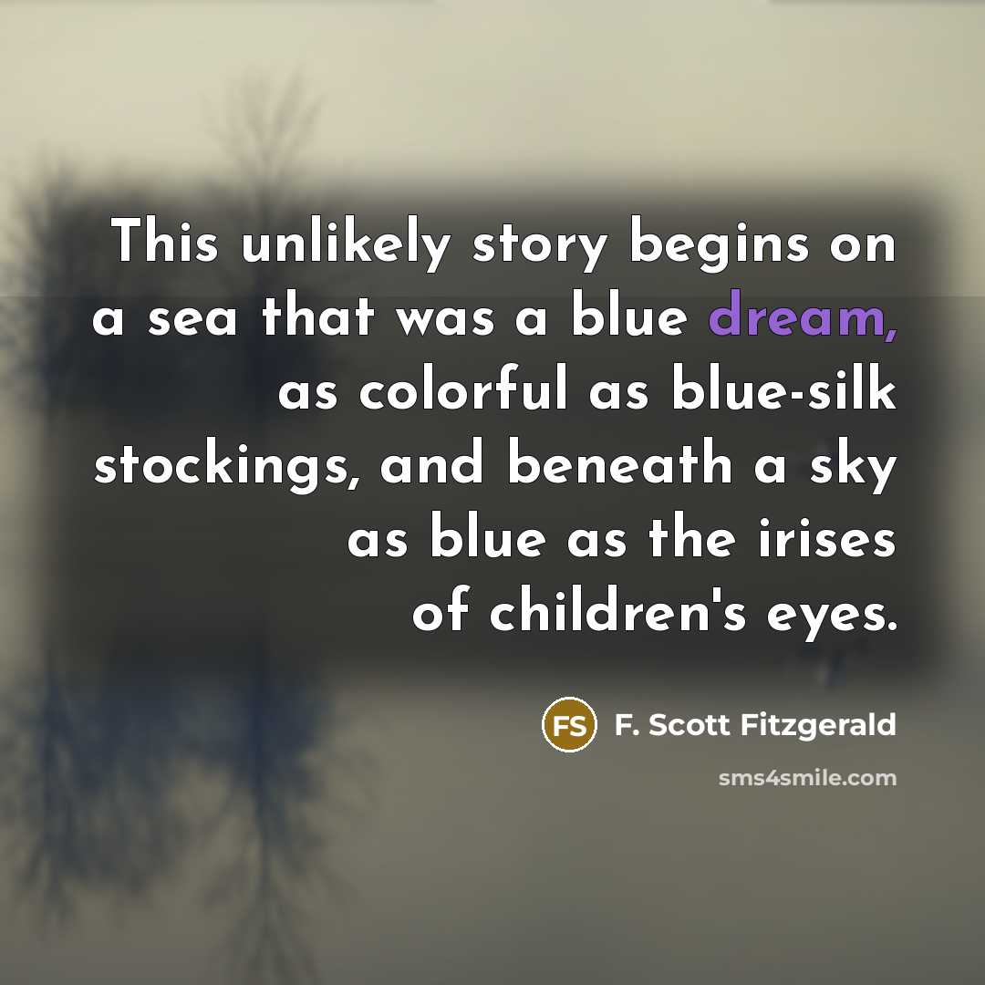 “This unlikely story begins on a sea that was a blue dream, as colorful as blue-silk stockings, and beneath a sky as blue as the irises of children's eyes.” quote by F. Scott Fitzgerald