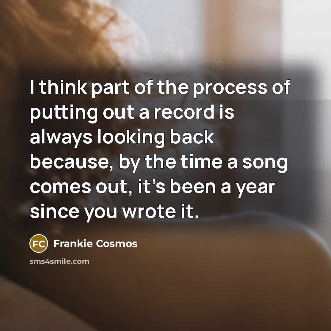 “I think part of the process of putting out a record is always looking back because, by the time a song comes out, it's been a year since you wrote it.” quote by Frankie Cosmos