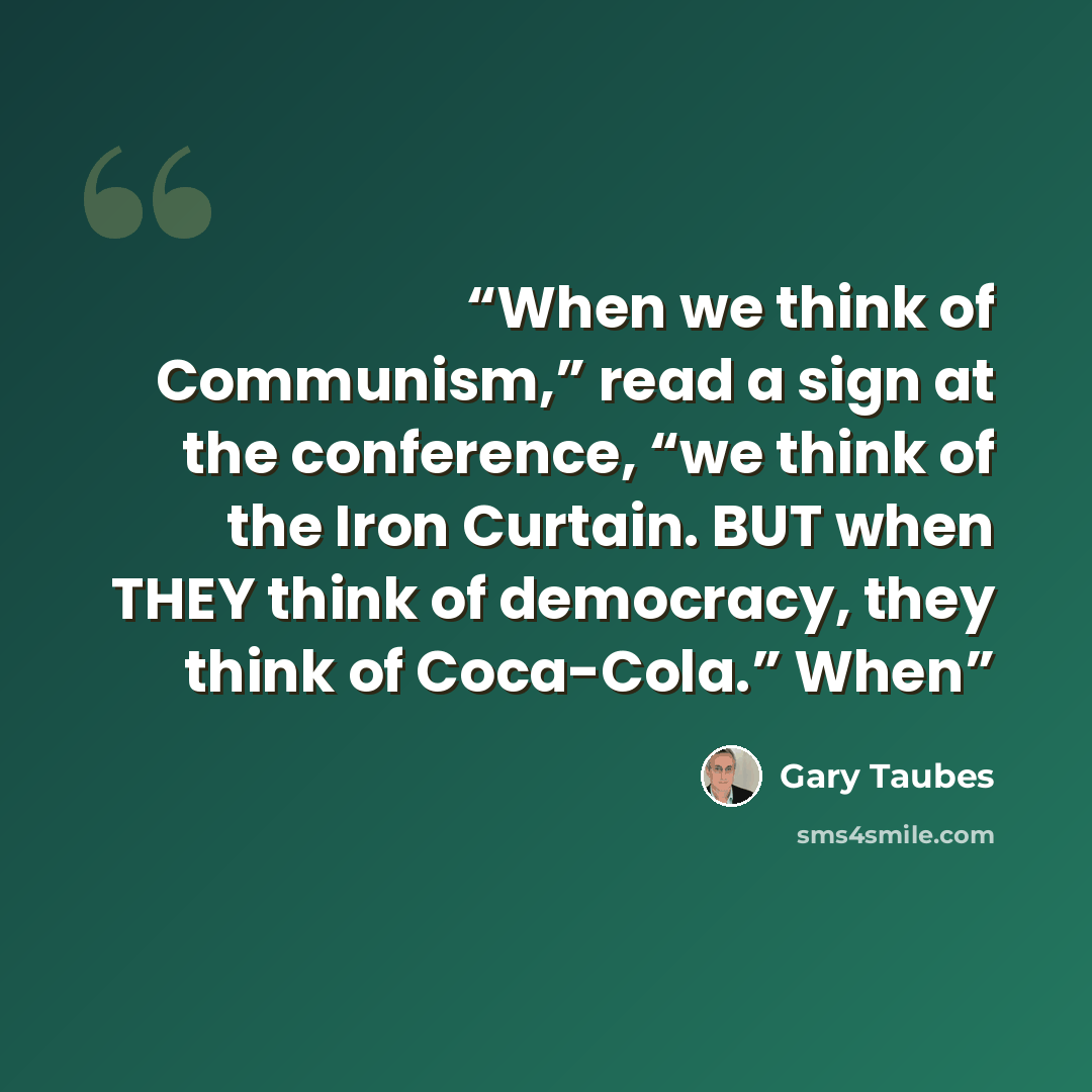 “When we think of Communism,” read a sign at the conference, “we think of the Iron Curtain. BUT when THEY think of democracy, they think of Coca-Cola.” When” quote by Gary Taubes