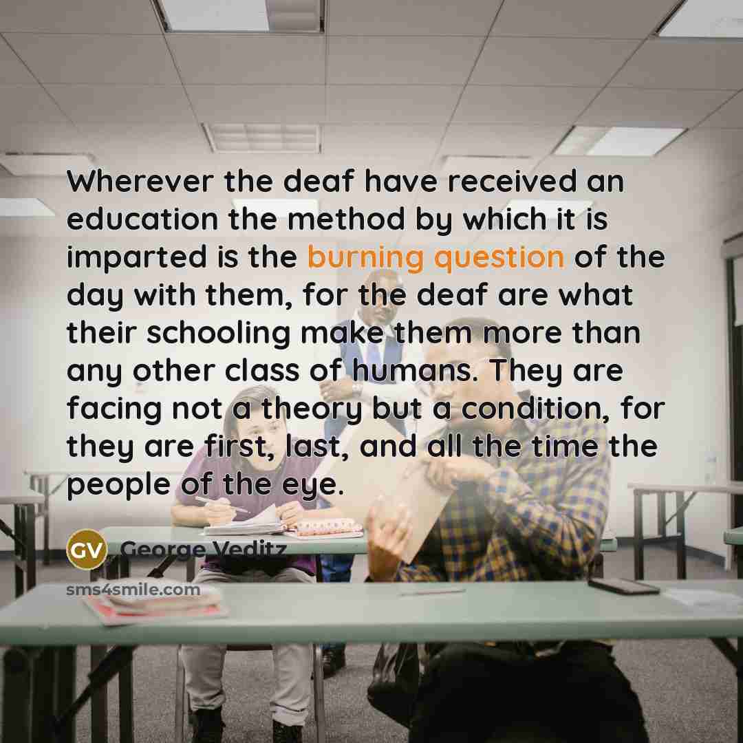 “Wherever the deaf have received an education the method by which it is imparted is the burning question of the day with them, for the deaf are what their schooling make them more than any other class of humans. They are facing not a theory but a condition, for they are first, last, and all the…” quote by George Veditz