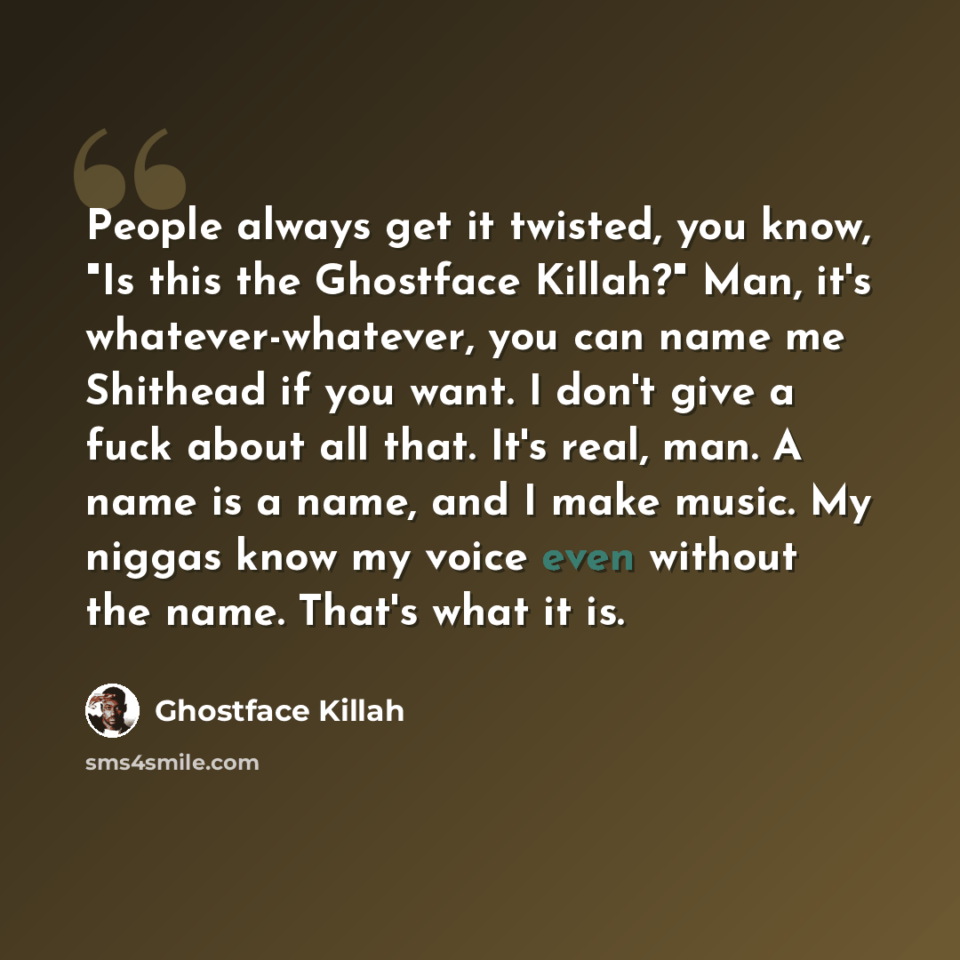 “People always get it twisted, you know, "Is this the Ghostface Killah?" Man, it's whatever-whatever, you can name me Shithead if you want. I don't give a fuck about all that. It's real, man. A name is a name, and I make music. My niggas know my voice even without the name. That's what it is.” quote by Ghostface Killah
