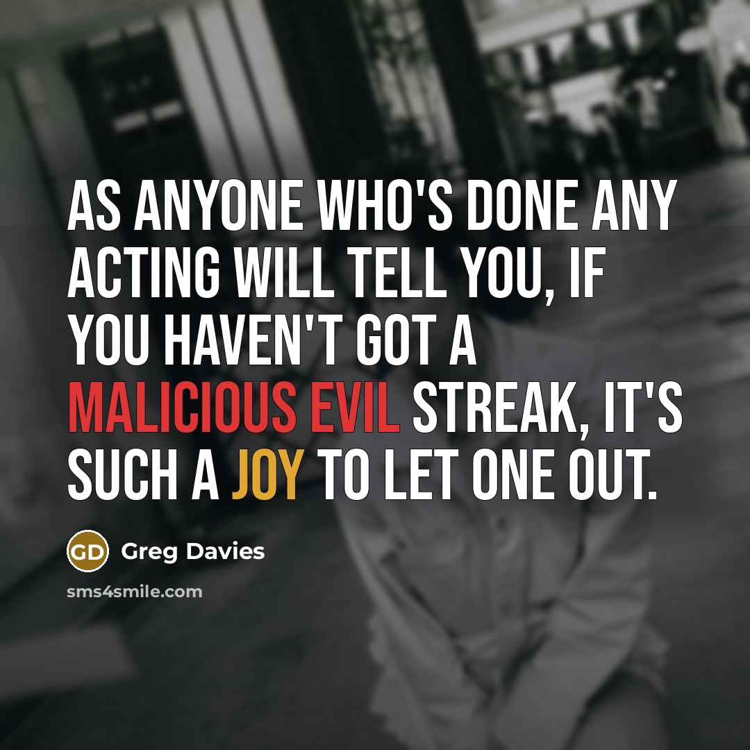 “As anyone who's done any acting will tell you, if you haven't got a malicious evil streak, it's such a joy to let one out.” quote by Greg Davies