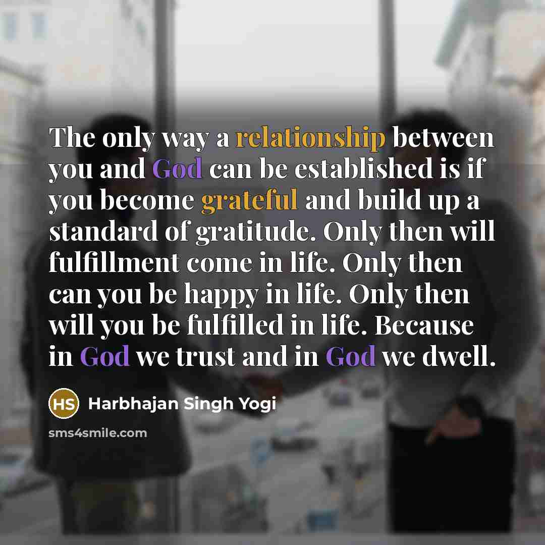 “The only way a relationship between you and God can be established is if you become grateful and build up a standard of gratitude. Only then will fulfillment come in life. Only then can you be happy in life. Only then will you be fulfilled in life. Because in God we trust and in God we dwell.” quote by Harbhajan Singh Yogi