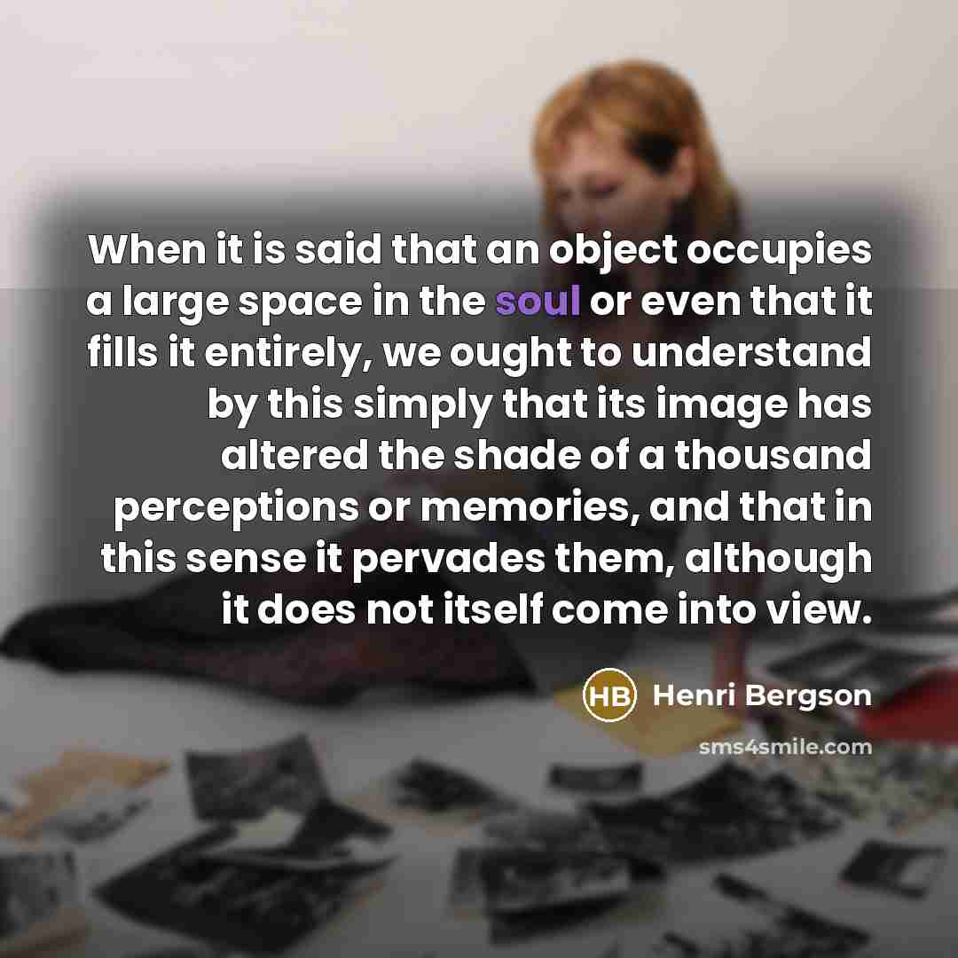 “When it is said that an object occupies a large space in the soul or even that it fills it entirely, we ought to understand by this simply that its image has altered the shade of a thousand perceptions or memories, and that in this sense it pervades them, although it does not itself come into view.” quote by Henri Bergson