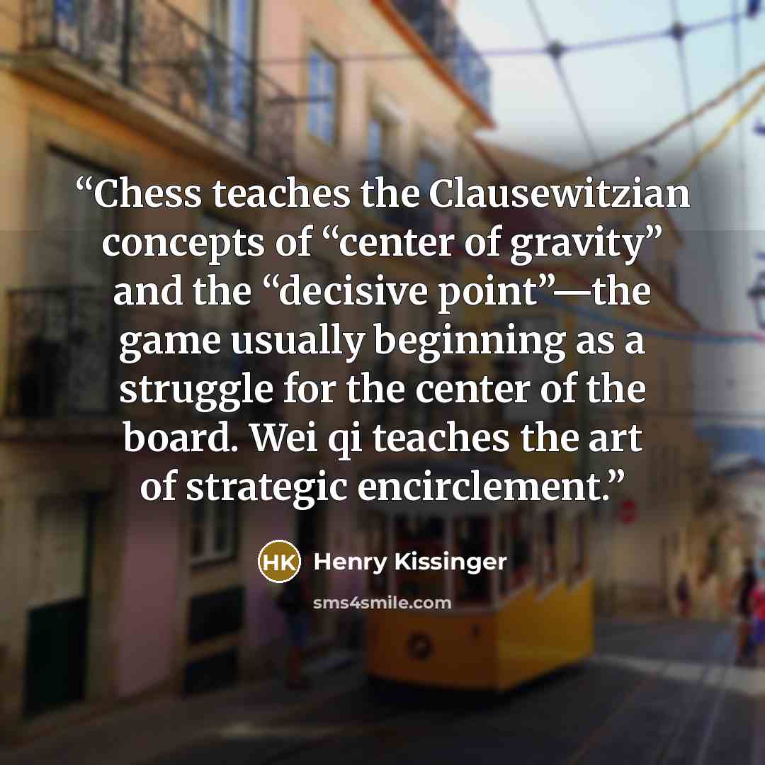 “Chess teaches the Clausewitzian concepts of “center of gravity” and the “decisive point”—the game usually beginning as a struggle for the center of the board. Wei qi teaches the art of strategic encirclement.” quote by Henry Kissinger