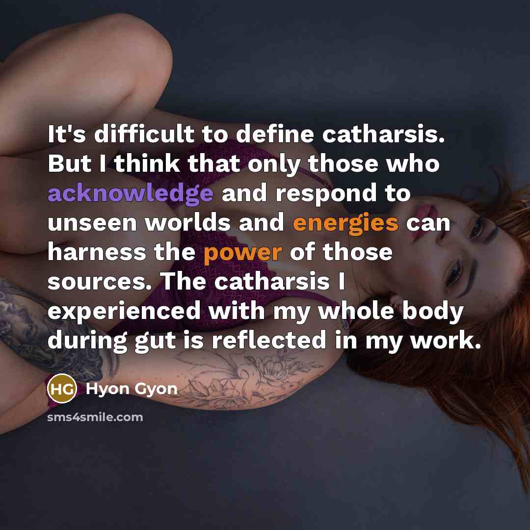 “It's difficult to define catharsis. But I think that only those who acknowledge and respond to unseen worlds and energies can harness the power of those sources. The catharsis I experienced with my whole body during gut is reflected in my work.” quote by Hyon Gyon