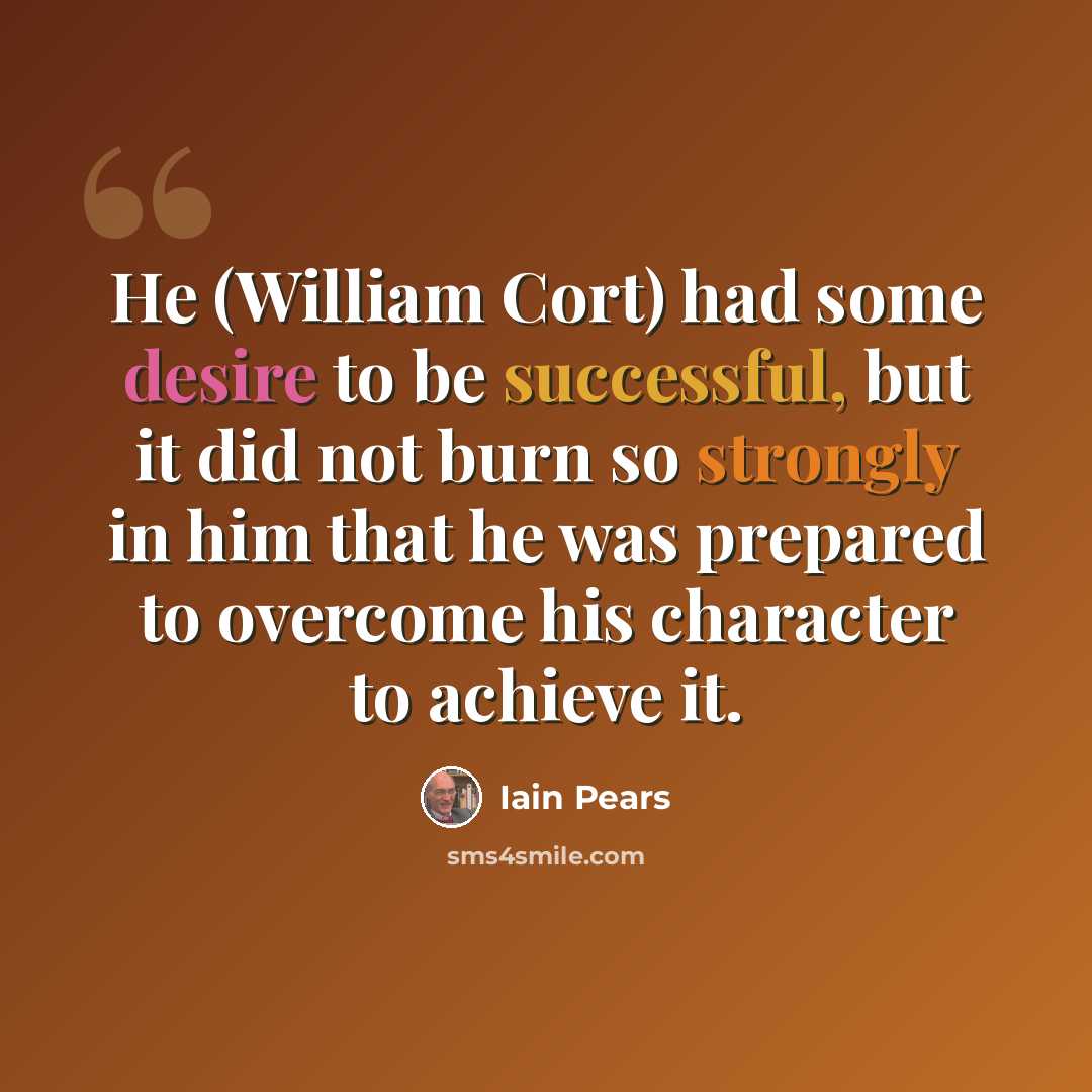 “He (William Cort) had some desire to be successful, but it did not burn so strongly in him that he was prepared to overcome his character to achieve it.” quote by Iain Pears