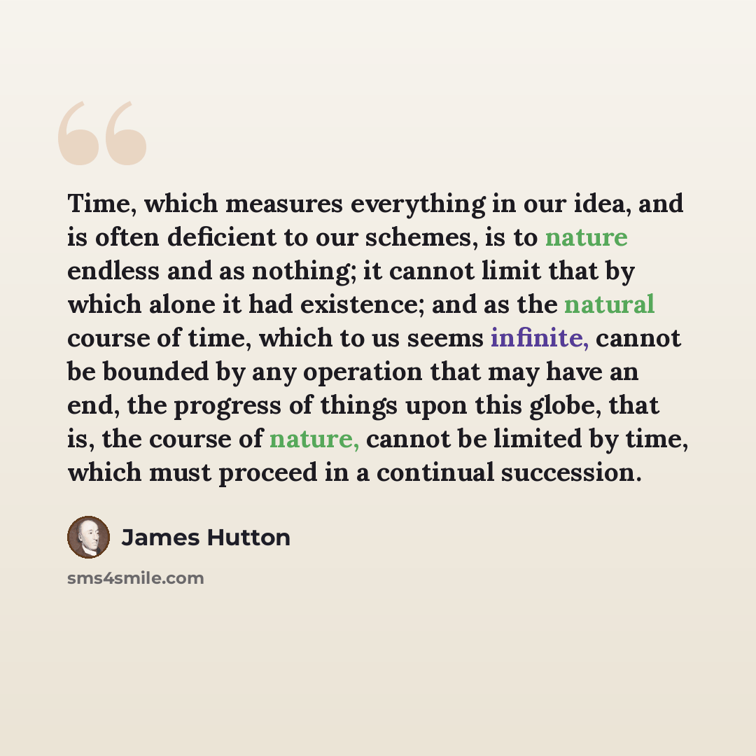 “Time, which measures everything in our idea, and is often deficient to our schemes, is to nature endless and as nothing; it cannot limit that by which alone it had existence; and as the natural course of time, which to us seems infinite, cannot be bounded by any operation that may have an end, the…” quote by James Hutton
