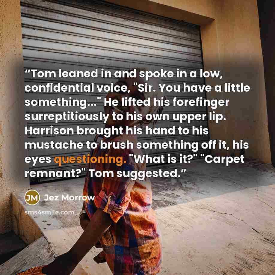 “Tom leaned in and spoke in a low, confidential voice, "Sir. You have a little something..." He lifted his forefinger surreptitiously to his own upper lip. Harrison brought his hand to his mustache to brush something off it, his eyes questioning. "What is it?" "Carpet remnant?" Tom suggested.” quote by Jez Morrow